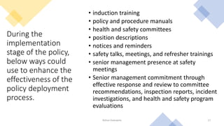 During the
implementation
stage of the policy,
below ways could
use to enhance the
effectiveness of the
policy deployment
process.
• induction training
• policy and procedure manuals
• health and safety committees
• position descriptions
• notices and reminders
• safety talks, meetings, and refresher trainings
• senior management presence at safety
meetings
• Senior management commitment through
effective response and review to committee
recommendations, inspection reports, incident
investigations, and health and safety program
evaluations
Rohan Kaduwela 17
 