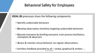 Behavioral Safety for Employees
IDEAL BS processes share the following components.
• Identify undesirable behaviors
• Develop observation checklists targeting undesirable behaviors
• Educate everyone by briefing everyone, train process facilitators,
champions & observers
• Assess & monitor actual behavior via regular observations
• Limitless feedback provided to all – verbal, graphical & written
 