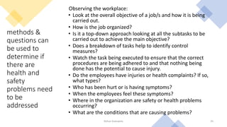 methods &
questions can
be used to
determine if
there are
health and
safety
problems need
to be
addressed
Observing the workplace:
• Look at the overall objective of a job/s and how it is being
carried out.
• How is the job organized?
• Is it a top‐down approach looking at all the subtasks to be
carried out to achieve the main objective?
• Does a breakdown of tasks help to identify control
measures?
• Watch the task being executed to ensure that the correct
procedures are being adhered to and that nothing being
done has the potential to cause injury.
• Do the employees have injuries or health complaints? If so,
what types?
• Who has been hurt or is having symptoms?
• When the employees feel these symptoms?
• Where in the organization are safety or health problems
occurring?
• What are the conditions that are causing problems?
Rohan Kaduwela 25
 