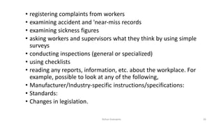 • registering complaints from workers
• examining accident and 'near‐miss records
• examining sickness figures
• asking workers and supervisors what they think by using simple
surveys
• conducting inspections (general or specialized)
• using checklists
• reading any reports, information, etc. about the workplace. For
example, possible to look at any of the following,
• Manufacturer/Industry‐specific instructions/specifications:
• Standards:
• Changes in legislation.
Rohan Kaduwela 26
 