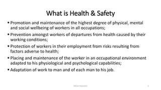 What is Health & Safety
 Promotion and maintenance of the highest degree of physical, mental
and social wellbeing of workers in all occupations;
 Prevention amongst workers of departures from health caused by their
working conditions;
 Protection of workers in their employment from risks resulting from
factors adverse to health;
 Placing and maintenance of the worker in an occupational environment
adapted to his physiological and psychological capabilities;
 Adaptation of work to man and of each man to his job.
Rohan Kaduwela 3
 