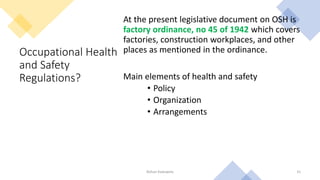 Occupational Health
and Safety
Regulations?
At the present legislative document on OSH is
factory ordinance, no 45 of 1942 which covers
factories, construction workplaces, and other
places as mentioned in the ordinance.
Main elements of health and safety
• Policy
• Organization
• Arrangements
Rohan Kaduwela 31
 