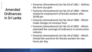 Amended
Ordinances
in Sri Lanka
Rohan
Kaduwela
• Factories (Amendment) Act No 54 of 1961 – Defines
the term occupier
• Factories (Amendment) Act No 32 of 1984 – Which
related to employment of female workers after
10.00 pm
• Factories (Amendment) Act No 18 of 1998 – Which
made changes to increase fines
• Factories (Amendment) Act No 33 of 2002 – Which
extended the coverage of ordinance in construction
industry
• Factories (Amendment) Act No 19 of 2002 – Which
limited the overtime for female workers for two
hours per day.
32
 