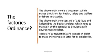 The
factories
Ordinance?
The above ordinance is a document which
makes provisions for health, safety and welfare
or labors in factories.
The above ordinance consists of 131 laws and
it describes the basic standards which need to
maintain by the occupier to provide a safe
environment to labor.
There are 19 regulations are in place in order
to make the workplace safer for all employees.
Rohan Kaduwela 35
 