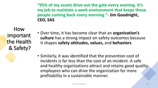 How
important
the Health
& Safety?
“95% of my assets drive out the gate every evening. It’s
my job to maintain a work environment that keeps those
people coming back every morning “- Jim Goodnight,
CEO, SAS
• Over time, it has become clear that an organization’s
culture has a strong impact on safety outcomes because
it shapes safety attitudes, values, and behaviors.
• Similarly, it was identified that the prevention cost of
incidents is far less than the cost of an incident. A safe
and healthy organizations attract and retains good quality
employees who can drive the organization for more
profitability in a sustainable manner.
Rohan Kaduwela 36
 