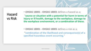 Hazard
vs Risk
source or situation with a potential for harm in terms of
injury or ill health, damage to the workplace, damage to
the workplace environment, or a combination of these.
Rohan Kaduwela 4
 