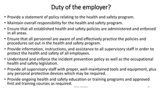 Duty of the employer?
• Provide a statement of policy relating to the health and safety program.
• Maintain overall responsibility for the health and safety program.
• Ensure that all established health and safety policies are administered and enforced
in all areas.
• Ensure that all personnel are aware of and effectively practice the policies and
procedures set out in the health and safety program.
• Provide information, instructions, and assistance to all supervisory staff in order to
protect the health and safety of all employees.
• Understand and enforce the incident prevention policy as well as the occupational
health and safety legislation.
• Provide all supervisory staff with proper, well-maintained tools and equipment, plus
any personal protective devices which may be required.
• Provide ongoing health and safety education or training programs and approved
first aid training courses as required.
Rohan Kaduwela 40
 