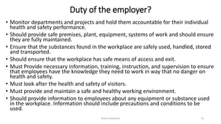Duty of the employer?
• Monitor departments and projects and hold them accountable for their individual
health and safety performance.
• Should provide safe premises, plant, equipment, systems of work and should ensure
they are fully maintained.
• Ensure that the substances found in the workplace are safely used, handled, stored
and transported.
• Should ensure that the workplace has safe means of access and exit.
• Must Provide necessary information, training, instruction, and supervision to ensure
that employees have the knowledge they need to work in way that no danger on
health and safety.
• Must look after the health and safety of visitors.
• Must provide and maintain a safe and healthy working environment.
• Should provide information to employees about any equipment or substance used
in the workplace. Information should include precautions and conditions to be
used.
Rohan Kaduwela 41
 