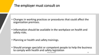 The employer must consult on
• Changes in working practices or procedures that could affect the
organization premises.
• Information should be available in the workplace on health and
safety risks.
• Planning or health and safety trainings.
• Should arrange specialist or competent people to help the business
to comply with health and safety legislation
 