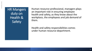 HR Mangers
duty on
Health &
Safety
Rohan
Kaduwela
Human resource professional, managers plays
an important role in ensuring employee
health and safety, as they know about the
workplace, the employees and job demand of
them.
Health and safety responsibilities comes
under human resource department.
44
 