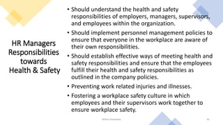 HR Managers
Responsibilities
towards
Health & Safety
• Should understand the health and safety
responsibilities of employers, managers, supervisors,
and employees within the organization.
• Should implement personnel management policies to
ensure that everyone in the workplace are aware of
their own responsibilities.
• Should establish effective ways of meeting health and
safety responsibilities and ensure that the employees
fulfill their health and safety responsibilities as
outlined in the company policies.
• Preventing work related injuries and illnesses.
• Fostering a workplace safety culture in which
employees and their supervisors work together to
ensure workplace safety.
Rohan Kaduwela 45
 