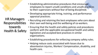 HR Managers
Responsibilities
towards
Health & Safety
• Establishing administrative procedures that encourage
employees to report unsafe conditions and unsafe practices
to their supervisors without fear of being disciplined.
• Developing appropriate hiring, training, and performance
appraisal practices.
• Recruiting and retaining the best employees who care about
their own well-being and the wellbeing of co-workers.
• Ensuring that the health and safety policies and procedures
conform with the applicable occupational health and safety
legislation and accepted best practices in similar
organizations.
• Establishing procedures for enforcing company safety rules.
• Helping reduce costs associated with losses due to
absenteeism injuries, Workers' Compensation, disability, and
health care.
Rohan Kaduwela 46
 