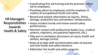 HR Managers
Responsibilities
towards
Health & Safety
• Coordinating first aid training and the provision of first
aid to employees.
• Providing advice to employees and the employer in
matters of occupational health and safety
• Record and analyze information on injuries, illness,
damage, production loss and workers ‘compensation.
• Assess incident trends and review overall safety
performances.
• Maintain contact with professional bodies (e.g., medical
systems, engineers, occupational hygienists, etc.).
• Take part in workplace discussions on injury, health and
welfare, damage control.
• Keep up to date with recommended codes of practice
and new health and safety literature.
• Administer the health and safety program.
Rohan Kaduwela 47
 