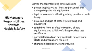 HR Managers
Responsibilities
towards
Health & Safety
Advise management and employees on:
• preventing injury and illness to personnel and
damage to plant and equipment
• legal requirements affecting safety, health and well-
being
• provision and use of protective clothing and
equipment
• suitability, from a safety viewpoint, of new
equipment, and validity of all appropriate test
certificates
• potential hazards on new contracts before work
starts and precautions required
• changes in legislation, standards, etc.
Rohan Kaduwela 48
 
