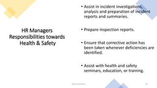HR Managers
Responsibilities towards
Health & Safety
• Assist in incident investigations,
analysis and preparation of incident
reports and summaries.
• Prepare inspection reports.
• Ensure that corrective action has
been taken whenever deficiencies are
identified.
• Assist with health and safety
seminars, education, or training.
Rohan Kaduwela 49
 