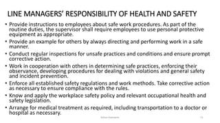 LINE MANAGERS’ RESPONSIBILITY OF HEALTH AND SAFETY
• Provide instructions to employees about safe work procedures. As part of the
routine duties, the supervisor shall require employees to use personal protective
equipment as appropriate.
• Provide an example for others by always directing and performing work in a safe
manner.
• Conduct regular inspections for unsafe practices and conditions and ensure prompt
corrective action.
• Work in cooperation with others in determining safe practices, enforcing their
observance, developing procedures for dealing with violations and general safety
and incident prevention.
• Enforce all established safety regulations and work methods. Take corrective action
as necessary to ensure compliance with the rules.
• Know and apply the workplace safety policy and relevant occupational health and
safety legislation.
• Arrange for medical treatment as required, including transportation to a doctor or
hospital as necessary.
Rohan Kaduwela 51
 