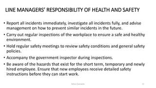 LINE MANAGERS’ RESPONSIBILITY OF HEALTH AND SAFETY
• Report all incidents immediately, investigate all incidents fully, and advise
management on how to prevent similar incidents in the future.
• Carry out regular inspections of the workplace to ensure a safe and healthy
environment.
• Hold regular safety meetings to review safety conditions and general safety
policies.
• Accompany the government inspector during inspections.
• Be aware of the hazards that exist for the short term, temporary and newly
hired employee. Ensure that new employees receive detailed safety
instructions before they can start work.
Rohan Kaduwela 52
 