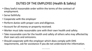 DUTIES OF THE EMPLOYEE (Health & Safety)
• Obey lawful reasonable order within the terms of the contract of
employment.
• Serve faithfully
• Cooperate with the employer
• Perform duties with proper care and diligence.
• Account for all money or property received.
• Worker must take reasonable care with their own health and safety.
• Take reasonable care for the health and safety of others who may affected by
their own acts and omissions.
• Should cooperate with the employer which does comply with OHS
requirements, ask for assistance if you do not understand the information.
Rohan Kaduwela 54
 