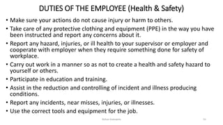 DUTIES OF THE EMPLOYEE (Health & Safety)
• Make sure your actions do not cause injury or harm to others.
• Take care of any protective clothing and equipment (PPE) in the way you have
been instructed and report any concerns about it.
• Report any hazard, injuries, or ill health to your supervisor or employer and
cooperate with employer when they require something done for safety of
workplace.
• Carry out work in a manner so as not to create a health and safety hazard to
yourself or others.
• Participate in education and training.
• Assist in the reduction and controlling of incident and illness producing
conditions.
• Report any incidents, near misses, injuries, or illnesses.
• Use the correct tools and equipment for the job.
Rohan Kaduwela 55
 