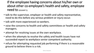 If the employee having concerns about his/her own or
about other co-employee’s health and safety, employee
need to (SOLVANT C):
• talk to the supervisor, employer or health and safety representative,
need to do this before any serious problem or injury occur.
• talk with more experienced co-workers.
• raise the concerns to health and safety committees or health and safety
managers.
• attempt for resolving issues at the own workplace.
• when the attempts to resolve the safety and health issues have not
succeeded report to workplace senior competent authority.
• refuse for attempting requested job performing if there is a reasonable
ground to believe there is a risk.
Rohan Kaduwela 57
 