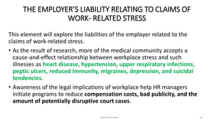 THE EMPLOYER’S LIABILITY RELATING TO CLAIMS OF
WORK- RELATED STRESS
This element will explore the liabilities of the employer related to the
claims of work-related stress.
• As the result of research, more of the medical community accepts a
cause-and-effect relationship between workplace stress and such
illnesses as heart disease, hypertension, upper respiratory infections,
peptic ulcers, reduced immunity, migraines, depression, and suicidal
tendencies.
• Awareness of the legal implications of workplace help HR managers
initiate programs to reduce compensation costs, bad publicity, and the
amount of potentially disruptive court cases.
Rohan Kaduwela 58
 
