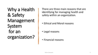 Why a Health
& Safety
Management
System
for an
organization?
There are three main reasons that are
identifying for managing health and
safety within an organization.
• Ethical and Moral reasons
• Legal reasons
• Financial reasons
Rohan Kaduwela 6
 