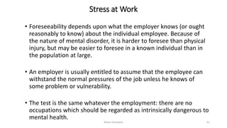 Stress at Work
• Foreseeability depends upon what the employer knows (or ought
reasonably to know) about the individual employee. Because of
the nature of mental disorder, it is harder to foresee than physical
injury, but may be easier to foresee in a known individual than in
the population at large.
• An employer is usually entitled to assume that the employee can
withstand the normal pressures of the job unless he knows of
some problem or vulnerability.
• The test is the same whatever the employment: there are no
occupations which should be regarded as intrinsically dangerous to
mental health.
Rohan Kaduwela 61
 
