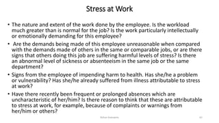 Stress at Work
• The nature and extent of the work done by the employee. Is the workload
much greater than is normal for the job? Is the work particularly intellectually
or emotionally demanding for this employee?
• Are the demands being made of this employee unreasonable when compared
with the demands made of others in the same or comparable jobs, or are there
signs that others doing this job are suffering harmful levels of stress? Is there
an abnormal level of sickness or absenteeism in the same job or the same
department?
• Signs from the employee of impending harm to health. Has she/he a problem
or vulnerability? Has she/he already suffered from illness attributable to stress
at work?
• Have there recently been frequent or prolonged absences which are
uncharacteristic of her/him? Is there reason to think that these are attributable
to stress at work, for example, because of complaints or warnings from
her/him or others?
Rohan Kaduwela 62
 