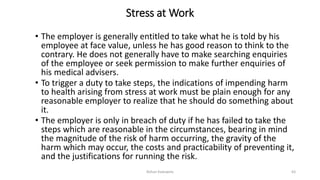 Stress at Work
• The employer is generally entitled to take what he is told by his
employee at face value, unless he has good reason to think to the
contrary. He does not generally have to make searching enquiries
of the employee or seek permission to make further enquiries of
his medical advisers.
• To trigger a duty to take steps, the indications of impending harm
to health arising from stress at work must be plain enough for any
reasonable employer to realize that he should do something about
it.
• The employer is only in breach of duty if he has failed to take the
steps which are reasonable in the circumstances, bearing in mind
the magnitude of the risk of harm occurring, the gravity of the
harm which may occur, the costs and practicability of preventing it,
and the justifications for running the risk.
Rohan Kaduwela 63
 