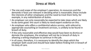 Stress at Work
• The size and scope of the employer’s operation, its resources and the
demands it faces are relevant in deciding what is reasonable; these include
the interests of other employees and the need to treat them fairly, for
example, in any redistribution of duties.
• An employer can only reasonably be expected to take steps which are likely
to do some good: the court is likely to need expert evidence on this.
• An employer who offers a confidential advice service, with referral to
appropriate counselling or treatment services, is unlikely to be found in
breach of duty.
• If the only reasonable and effective step would have been to dismiss or
demote the employee, the employer will not be in breach of duty in
allowing a willing employee to continue in the job.
• In all cases, therefore, it is necessary to identify the steps which the
employer both could and should have taken before finding him in breach of
his duty of care.
Rohan Kaduwela 64
 