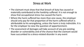 Stress at Work
• The claimant must show that that breach of duty has caused or
materially contributed to the hardship suffered. It is not enough to
show that occupational stress has caused the harm.
• Where the harm suffered has more than one cause, the employer
should only pay for that proportion of the harm suffered which is
attributable to his wrongdoing, unless the harm is truly indivisible. It is
for the employer to raise the question of apportionment.
• The assessment of damages will take account of any pre-existing
disorder or vulnerability and of the chance that the claimant would
have succumbed to a stress-related disorder in any event
Rohan Kaduwela 65
 