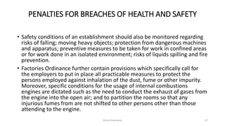 PENALTIES FOR BREACHES OF HEALTH AND SAFETY
• Safety conditions of an establishment should also be monitored regarding
risks of falling; moving heavy objects; protection from dangerous machines
and apparatus; preventive measures to be taken for work in confined areas
or for work done in an isolated environment; risks of liquids spilling and fire
prevention.
• Factories Ordinance further contain provisions which specifically call for
the employers to put in place all practicable measures to protect the
persons employed against inhalation of the dust, fume or other impurity.
Moreover, specific conditions for the usage of internal combustions
engines are dictated such as the need to conduct the exhaust of gases from
the engine into the open air; and to partition the rooms so that any
injurious fumes from are not shifted to other persons other than those
attending to the engine.
Rohan Kaduwela 67
 