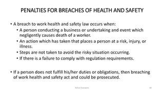 PENALTIES FOR BREACHES OF HEALTH AND SAFETY
• A breach to work health and safety law occurs when:
• A person conducting a business or undertaking and event which
negligently causes death of a worker.
• An action which has taken that places a person at a risk, injury, or
illness.
• Steps are not taken to avoid the risky situation occurring.
• If there is a failure to comply with regulation requirements.
• If a person does not fulfill his/her duties or obligations, then breaching
of work health and safety act and could be prosecuted.
Rohan Kaduwela 68
 