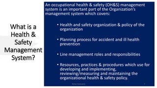 What is a
Health &
Safety
Management
System?
An occupational health & safety (OH&S) management
system is an important part of the Organization’s
management system which covers:
• Health and safety organization & policy of the
organization
• Planning process for accident and ill health
prevention
• Line management roles and responsibilities
• Resources, practices & procedures which use for
developing and implementing,
reviewing/measuring and maintaining the
organizational health & safety policy.
Rohan Kaduwela 7
 