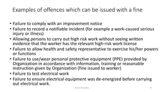 Examples of offences which can be issued with a fine
• Failure to comply with an improvement notice
• Failure to record a notifiable incident (for example a work-caused serious
injury or illness)
• Allowing persons to carry out high risk work without seeing written
evidence that the worker has the relevant high-risk work license
• Failure to allow health and safety representative to exercise his/her powers
or functions
• Failure to use/wear personal protective equipment (PPE) provided by
Organization in accordance with information, training or reasonable
instruction given by Organization (fine issued to worker)
• Failure to test electrical work
• Failure to ensure electrical equipment was de-energized before carrying
out electrical work.
Rohan Kaduwela 70
 