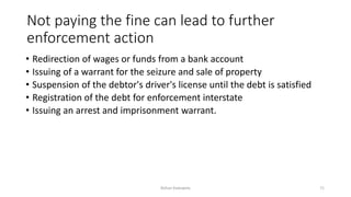 Not paying the fine can lead to further
enforcement action
• Redirection of wages or funds from a bank account
• Issuing of a warrant for the seizure and sale of property
• Suspension of the debtor's driver's license until the debt is satisfied
• Registration of the debt for enforcement interstate
• Issuing an arrest and imprisonment warrant.
Rohan Kaduwela 71
 