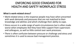 ENFORCING GOOD STANDARD FOR
HEALTH AND SAFETY WORKPLACE STRESS
What is work-related stress?
• Work-related stress is the response people may have when presented
with work demands and pressures that are not matched to their
knowledge and abilities and which challenge their ability to cope.
• Stress occurs in a wide range of work circumstances but is often made
worse when employees feel they have little support from supervisors
and colleagues, as well as little control over work processes.
• There is often confusion between pressure or challenge and stress and
sometimes it is used to excuse bad management practice.
Rohan Kaduwela 72
 