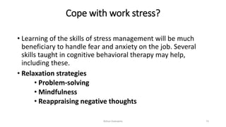 Cope with work stress?
• Learning of the skills of stress management will be much
beneficiary to handle fear and anxiety on the job. Several
skills taught in cognitive behavioral therapy may help,
including these.
• Relaxation strategies
• Problem-solving
• Mindfulness
• Reappraising negative thoughts
Rohan Kaduwela 73
 