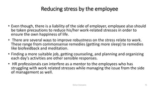 Reducing stress by the employee
• Even though, there is a liability of the side of employer, employee also should
be taken precautions to reduce his/her work-related stresses in order to
ensure the own happiness of life.
• There are several ways to improve robustness on the stress relate to work.
These range from commonsense remedies (getting more sleep) to remedies
like biofeedback and meditation.
• Finding a more suitable job, getting counseling, and planning and organizing
each day’s activities are other sensible responses.
• HR professionals can interfere as a mentor to the employees who has
struggling with work related stresses while managing the issue from the side
of management as well.
Rohan Kaduwela 76
 