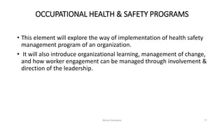 OCCUPATIONAL HEALTH & SAFETY PROGRAMS
• This element will explore the way of implementation of health safety
management program of an organization.
• It will also introduce organizational learning, management of change,
and how worker engagement can be managed through involvement &
direction of the leadership.
Rohan Kaduwela 77
 