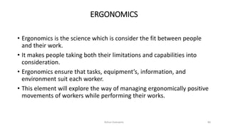 ERGONOMICS
• Ergonomics is the science which is consider the fit between people
and their work.
• It makes people taking both their limitations and capabilities into
consideration.
• Ergonomics ensure that tasks, equipment’s, information, and
environment suit each worker.
• This element will explore the way of managing ergonomically positive
movements of workers while performing their works.
Rohan Kaduwela 80
 