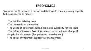 ERGONOMICS
To assess the fit between a person and their work, there are many aspects
to be considered as follows,
• The job that is being done
• The demands on the worker
• The usage of equipment (Size, Shape, and suitability for the task)
• The information used (Way it presented, accessed, and changed)
• Physical environment (Temperature, humidity etc.)
• The social environment (Supportive management)
Rohan Kaduwela 82
 