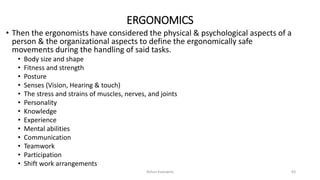 ERGONOMICS
• Then the ergonomists have considered the physical & psychological aspects of a
person & the organizational aspects to define the ergonomically safe
movements during the handling of said tasks.
• Body size and shape
• Fitness and strength
• Posture
• Senses (Vision, Hearing & touch)
• The stress and strains of muscles, nerves, and joints
• Personality
• Knowledge
• Experience
• Mental abilities
• Communication
• Teamwork
• Participation
• Shift work arrangements
Rohan Kaduwela 83
 
