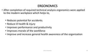 ERGONOMICS
• After completion of required technical analysis ergonomics were applied
to the modern workplace which helps to,
• Reduces potential for accidents.
• Reduce ill health & injury
• Improves performance and productivity
• Improves morale of the workforce
• Improve and increase general health awareness of the organization
Rohan Kaduwela 84
 