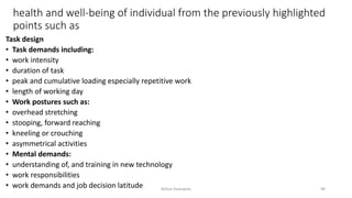 health and well-being of individual from the previously highlighted
points such as
Task design
• Task demands including:
• work intensity
• duration of task
• peak and cumulative loading especially repetitive work
• length of working day
• Work postures such as:
• overhead stretching
• stooping, forward reaching
• kneeling or crouching
• asymmetrical activities
• Mental demands:
• understanding of, and training in new technology
• work responsibilities
• work demands and job decision latitude Rohan Kaduwela 90
 