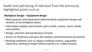 health and well-being of individual from the previously
highlighted points such as
Workplace Design – Equipment design
• Work postures and movements determined by equipment design and
location, or by workplace layout
• Information displays and controls such as dials, screens, levers, knobs
and switches
• Design, selection and maintenance of tools
• Access to machinery and parts (for workers and maintenance personnel)
• Working conditions such as slippery walking surfaces, unguarded
machinery, working at height without barriers or a safety harness
Rohan Kaduwela 91
 