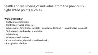 health and well-being of individual from the previously
highlighted points such as
Work organization
• Shiftwork organization
• Control over work processes
• Job demands (physical or mental): - qualitative (difficulty) - quantitative (amount)
• Task diversity and worker stimulation
• Job training
• Adequate work review
• Communication, discussion and feedback
• Recognition of effort
Rohan Kaduwela 93
 