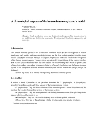 A chronological response of the human immune system: a model
                  Vladimir Cuesta †
                  Instituto de Ciencias Nucleares, Universidad Nacional Aut´ noma de M´ xico, 70-543, Ciudad de
                                                                           o          e
                  M´ xico, M´ xico
                    e        e

                  Abstract. I study an infectious process and the chronological response of the immune system, In
                  my model there are the following components: T lymphocytes, B lymphocytes, granulocytes and
                  monocytes.




1. Introduction

The human immune system is one of the most important pieces for the development of human
medicines, early studies made progress in toxicology and the ﬁght against parasites for citing some
studies (see [1] for instance). Along a lot of years people could ﬁnd some functions for few pieces
of the human immune system. However, there are not model for explaining all the pieces, together.
But, like the specialist can see, there are some options for understanding these pieces of genetic, one
of them is to make a comparison between the behavior of some living beings and the human immune
system or the comparison between different immune system and the human one (see [2] and [3] for
instance).
     I present my model in an attempt for explaining the human immune system.

2. A brief list

I present a brief explanation to the principal functions for T lymphocytes, B lymphocytes,
granulocytes and monocytes, all these are part of the human immune system.
       T lymphocytes.- They are the coordinators of the immune system, I mean, they can decide the
number, the way, the form and the actions of the immune system.
       B lymphocytes.- They are the responsibles for creating antibodies or the principal components
against infections, illness and so on.
       Granulocytes.- They put color on cells or they mark different genetic structures.
       Monocytes.- They eat or they eliminate cellular structures and some genetic structures.
  †
      vladimir.cuesta@nucleares.unam.mx
 
