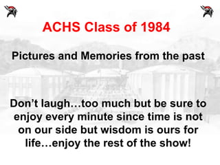 ACHS Class of 1984

Pictures and Memories from the past



Don’t laugh…too much but be sure to
enjoy every minute since time is not
 on our side but wisdom is ours for
  life…enjoy the rest of the show!
 