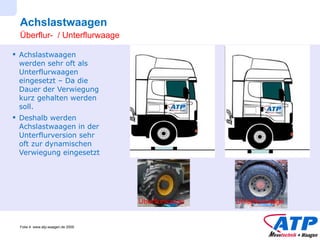 Achslastwaagen Achslastwaagen werden sehr oft als Unterflurwaagen eingesetzt – Da die Dauer der Verwiegung kurz gehalten werden soll. Deshalb werden Achslastwaagen in der Unterflurversion sehr oft zur dynamischen Verwiegung eingesetzt Überflur-  / Unterflurwaage Überflurwaage Unterflurwaage 